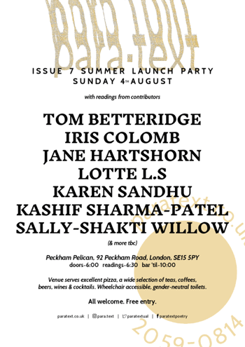 Sunday, August, 4, 6 for 6.30-10+ pm, Summer Launch Party: para.text Issue 7: featuring Tom Betteridge, Iris Colomb, Jane Hartshorn, Lotte LS, Karen Sandhu, Kashif Sharma-Patel, Sally-Shakti WillSunday, August, 4, 6 for 6.30-10+ pm, Summer Launch Party: para.text Issue 7: featuring Tom Betteridge, Iris Colomb, Jane Hartshorn, Lotte LS, Karen Sandhu, Kashif Sharma-Patel, Sally-Shakti Willow and more TBA; free entry; at The Peckham Pelican, 92 Peckham Road, SE15 5PY London
